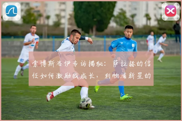 索博斯洛伊专访揭秘：萨拉赫的信任如何激励我成长，利物浦新星的心路历程