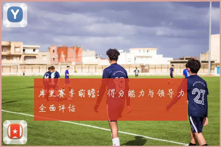 库里赛季前瞻：得分能力与领导力全面评估