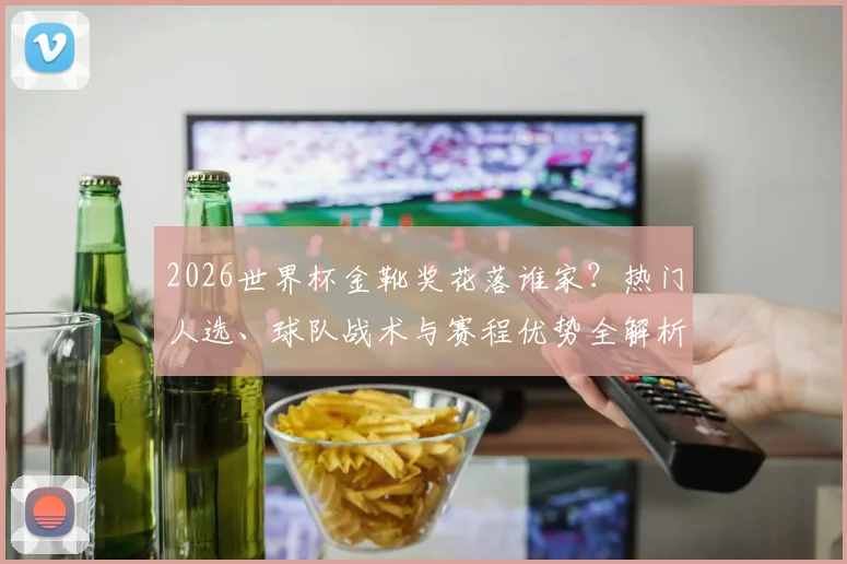 2026世界杯金靴奖花落谁家？热门人选、球队战术与赛程优势全解析