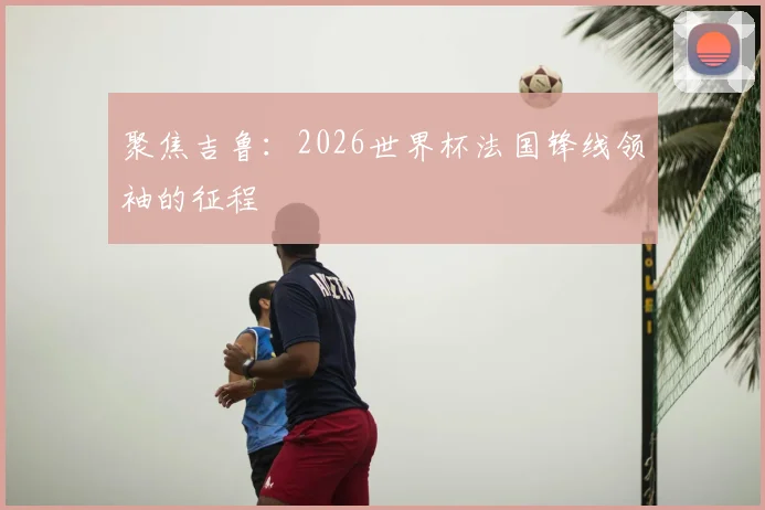 聚焦吉鲁：2026世界杯法国锋线领袖的征程