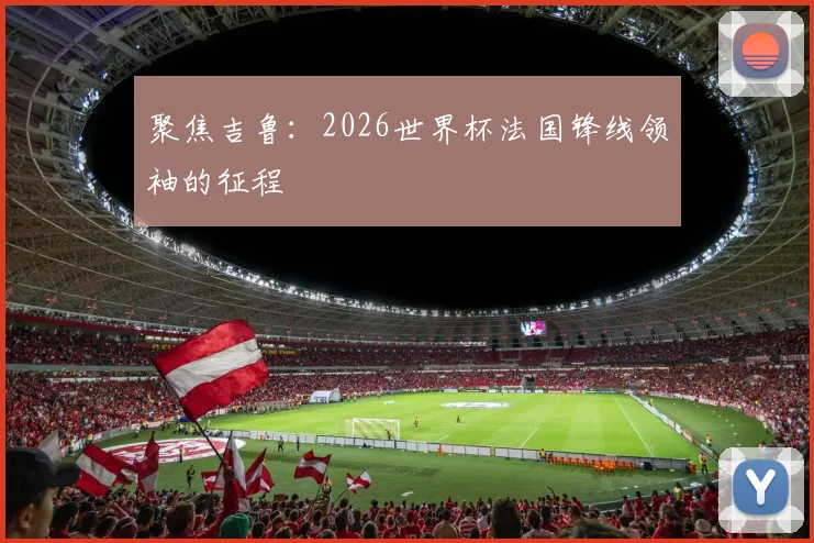 聚焦吉鲁：2026世界杯法国锋线领袖的征程