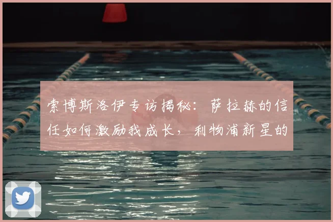 索博斯洛伊专访揭秘：萨拉赫的信任如何激励我成长，利物浦新星的心路历程